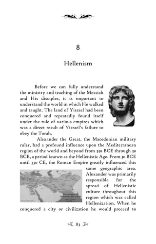 8
Hellenism
Before we can fully understand
the ministry and teaching of the Messiah
and His disciples, it is important to
understand the world in which He walked
and taught. The land of Yisrael had been
conquered and repeatedly found itself
under the rule of various empires which
was a direct result of Yisrael’s failure to
obey the Torah.
Alexander the Great, the Macedonian military
ruler, had a profound inﬂuence upon the Mediterranean
region of the world and beyond from 330 BCE through 30
BCE, a period known as the Hellenistic Age. From 30 BCE
until 330 CE, the Roman Empire greatly inﬂuenced this
same geographic area.
Alexander was primarily
responsible for the
spread of Hellenistic
culture throughout this
region which was called
Hellenization. When he
conquered a city or civilization he would proceed to
83
 
