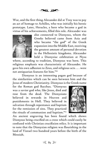 War, and the ﬁrst thing Alexander did at Troy was to pay
an act of homage to Achilles, who was initially his heroic
prototype. Later, Heracles, a hero who became a god in
virtue of his achievements, ﬁlled this role. Alexander was
also connected to Dionysus, whom the
Greeks believed came from Asia and
who became “the god” of the Greek
expansion into the Middle East, receiving
the greatest amount of personal devotion
in the Hellenistic kingdoms. Alexander
held a Dionysiac celebration at Nysa
where, according to tradition, Dionysus was born. This
religious emphasis was characteristic of Alexander. He
gave his own adhesion to Zeus, and religious acts . . . were
not antiquarian features for him.”66
Dionysus is an interesting pagan god because of
the similarities which can be seen between him and the
Jesus of modern Christianity. Dionysus is the Greek name
for the Roman god Bacchus. “Dionysus
was a savior god who, like Jesus, died and
rose from the dead. The Dionysians
believed in rewards in Heaven and
punishments in Hell. They believed in
salvation through repentance and baptism
for the remission of sins. They practiced
the rituals of communion and baptism.”67
An ancient engraving has been found which shows
Dionysus being cruciﬁed on a cross which could easily be
confused with Christian cruciﬁxion relics. It is important
to note that the Dionysian religion was ﬂourishing in the
land of Yisrael two hundred years before the birth of the
Messiah.
85
 