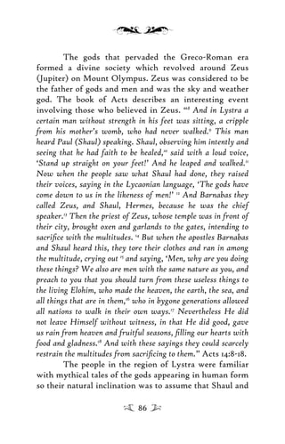 The gods that pervaded the Greco-Roman era
formed a divine society which revolved around Zeus
(Jupiter) on Mount Olympus. Zeus was considered to be
the father of gods and men and was the sky and weather
god. The book of Acts describes an interesting event
involving those who believed in Zeus. “8
And in Lystra a
certain man without strength in his feet was sitting, a cripple
from his mother’s womb, who had never walked.9
This man
heard Paul (Shaul) speaking. Shaul, observing him intently and
seeing that he had faith to be healed,10
said with a loud voice,
‘Stand up straight on your feet!’ And he leaped and walked.11
Now when the people saw what Shaul had done, they raised
their voices, saying in the Lycaonian language, ‘The gods have
come down to us in the likeness of men!’ 12
And Barnabas they
called Zeus, and Shaul, Hermes, because he was the chief
speaker.13
Then the priest of Zeus, whose temple was in front of
their city, brought oxen and garlands to the gates, intending to
sacriﬁce with the multitudes. 14
But when the apostles Barnabas
and Shaul heard this, they tore their clothes and ran in among
the multitude, crying out 15
and saying, ‘Men, why are you doing
these things? We also are men with the same nature as you, and
preach to you that you should turn from these useless things to
the living Elohim, who made the heaven, the earth, the sea, and
all things that are in them,16
who in bygone generations allowed
all nations to walk in their own ways.17
Nevertheless He did
not leave Himself without witness, in that He did good, gave
us rain from heaven and fruitful seasons, ﬁlling our hearts with
food and gladness.18
And with these sayings they could scarcely
restrain the multitudes from sacriﬁcing to them.” Acts 14:8-18.
The people in the region of Lystra were familiar
with mythical tales of the gods appearing in human form
so their natural inclination was to assume that Shaul and
86
 