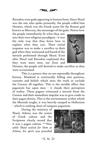 Barnabas were gods appearing in human form. Since Shaul
was the one who spoke primarily, the people called him
Hermes, which was the Greek name for the Roman god
known as Mercury, the messenger of the gods. Notice how
the people immediately fit what they saw
into their own religious paradigms - it was
the only way that they knew how to
explain what they saw. Their initial
response was to make a sacrifice to their
god when they witnessed and heard of the
miracle performed through Shaul. Even
after Shaul and Barnabas explained that
they were mere men, not Zeus and
Hermes, the people still desired to make sacrifice as they
were accustomed.
This is a pattern that we see repeatedly throughout
history. Mankind is continually falling into patterns,
customs and beliefs which miss the truth or exclude
the Creator all together. This is the terrible effect that
paganism has upon men - it clouds their perception
of reality. These pagans witnessed a miracle from the
Creator and their immediate impulse was to give credit to
their pagan deities. This is the environment within which
the Messiah taught, it was heavily steeped in Hellenism
- which is nothing short of rampant paganism.
During the ministry of
Shaul, Athens was the center
of Greek culture and the
Scriptures clearly record that
it was a pagan culture. “16
Now
while Shaul waited for them at
Athens, his spirit was provoked
87
 