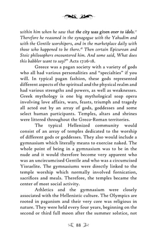 within him when he saw that the city was given over to idolsthe city was given over to idols.17
Therefore he reasoned in the synagogue with the Yahudim and
with the Gentile worshipers, and in the marketplace daily with
those who happened to be there.18
Then certain Epicurean and
Stoic philosophers encountered him. And some said, What does
this babbler want to say?” Acts 17:16-18.
Greece was a pagan society with a variety of gods
who all had various personalities and “specialties” if you
will. In typical pagan fashion, these gods represented
different aspects of the spiritual and the physical realm and
had various strengths and powers, as well as weaknesses.
Greek mythology is one big mythological soap opera
involving love affairs, wars, feasts, triumph and tragedy
all acted out by an array of gods, goddesses and some
select human participants. Temples, altars and shrines
were littered throughout the Greco-Roman territories.
The typical Hellenized community would
consist of an array of temples dedicated to the worship
of different gods or goddesses. They also would include a
gymnasium which literally means to exercise naked. The
whole point of being in a gymnasium was to be in the
nude and it would therefore become very apparent who
was an uncircumcised Gentile and who was a circumcised
Yisraelite. The gymnasiums were directly linked to the
temple worship which normally involved fornication,
sacriﬁces and meals. Therefore, the temples became the
center of most social activity.
Athletics and the gymnasium were closely
associated with the Hellenistic culture. The Olympics are
rooted in paganism and their very core was religious in
nature. They were held every four years, beginning on the
second or third full moon after the summer solstice, not
88
 