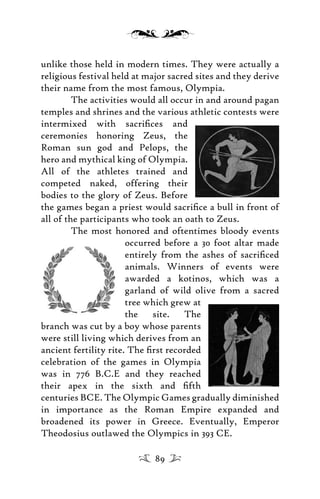 unlike those held in modern times. They were actually a
religious festival held at major sacred sites and they derive
their name from the most famous, Olympia.
The activities would all occur in and around pagan
temples and shrines and the various athletic contests were
intermixed with sacriﬁces and
ceremonies honoring Zeus, the
Roman sun god and Pelops, the
hero and mythical king of Olympia.
All of the athletes trained and
competed naked, offering their
bodies to the glory of Zeus. Before
the games began a priest would sacriﬁce a bull in front of
all of the participants who took an oath to Zeus.
The most honored and oftentimes bloody events
occurred before a 30 foot altar made
entirely from the ashes of sacriﬁced
animals. Winners of events were
awarded a kotinos, which was a
garland of wild olive from a sacred
tree which grew at
the site. The
branch was cut by a boy whose parents
were still living which derives from an
ancient fertility rite. The ﬁrst recorded
celebration of the games in Olympia
was in 776 B.C.E and they reached
their apex in the sixth and ﬁfth
centuries BCE. The Olympic Games gradually diminished
in importance as the Roman Empire expanded and
broadened its power in Greece. Eventually, Emperor
Theodosius outlawed the Olympics in 393 CE.
89
 