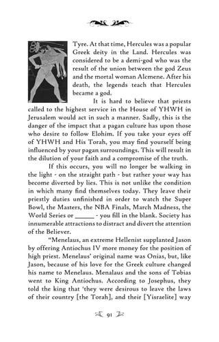 Tyre. At that time, Hercules was a popular
Greek deity in the Land. Hercules was
considered to be a demi-god who was the
result of the union between the god Zeus
and the mortal woman Alcmene. After his
death, the legends teach that Hercules
became a god.
It is hard to believe that priests
called to the highest service in the House of YHWH in
Jerusalem would act in such a manner. Sadly, this is the
danger of the impact that a pagan culture has upon those
who desire to follow Elohim. If you take your eyes off
of YHWH and His Torah, you may ﬁnd yourself being
inﬂuenced by your pagan surroundings. This will result in
the dilution of your faith and a compromise of the truth.
If this occurs, you will no longer be walking in
the light - on the straight path - but rather your way has
become diverted by lies. This is not unlike the condition
in which many ﬁnd themselves today. They leave their
priestly duties unﬁnished in order to watch the Super
Bowl, the Masters, the NBA Finals, March Madness, the
World Series or _______ - you ﬁll in the blank. Society has
innumerable attractions to distract and divert the attention
of the Believer.
“Menelaus, an extreme Hellenist supplanted Jason
by offering Antiochus IV more money for the position of
high priest. Menelaus’ original name was Onias, but, like
Jason, because of his love for the Greek culture changed
his name to Menelaus. Menalaus and the sons of Tobias
went to King Antiochus. According to Josephus, they
told the king that ‘they were desirous to leave the laws
of their country [the Torah], and their [Yisraelite] way
91
 