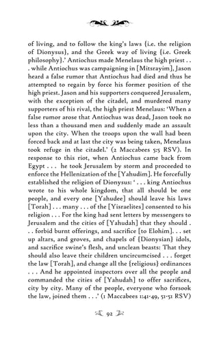 of living, and to follow the king’s laws {i.e. the religion
of Dionysus}, and the Greek way of living {i.e. Greek
philosophy}.’ Antiochus made Menelaus the high priest . .
. while Antiochus was campaigning in [Mitsrayim], Jason
heard a false rumor that Antiochus had died and thus he
attempted to regain by force his former position of the
high priest. Jason and his supporters conquered Jerusalem,
with the exception of the citadel, and murdered many
supporters of his rival, the high priest Menelaus: ‘When a
false rumor arose that Antiochus was dead, Jason took no
less than a thousand men and suddenly made an assault
upon the city. When the troops upon the wall had been
forced back and at last the city was being taken, Menelaus
took refuge in the citadel.’ (2 Maccabees 5:5 RSV). In
response to this riot, when Antiochus came back from
Egypt . . . he took Jerusalem by storm and proceeded to
enforce the Hellenization of the [Yahudim]. He forcefully
established the religion of Dionysus: ‘ . . . king Antiochus
wrote to his whole kingdom, that all should be one
people, and every one [Yahudee] should leave his laws
[Torah] . . . many . . . of the [Yisraelites] consented to his
religion . . . For the king had sent letters by messengers to
Jerusalem and the cities of [Yahudah] that they should .
. . forbid burnt offerings, and sacriﬁce [to Elohim]. . . set
up altars, and groves, and chapels of {Dionysian} idols,
and sacriﬁce swine’s ﬂesh, and unclean beasts: That they
should also leave their children uncircumcised . . . forget
the law [Torah], and change all the {religious} ordinances
. . . And he appointed inspectors over all the people and
commanded the cities of [Yahudah] to offer sacriﬁces,
city by city. Many of the people, everyone who forsook
the law, joined them . . .’ (1 Maccabees 1:41-49, 51-51 RSV)
92
 