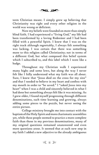 term Christian meant. I simply grew up believing that
Christianity was right and every other religion in the
world was wrong or deficient.
Now my beliefs were founded on more than simply
blind faith. I had experienced a “living God,” my life had
been transformed by a loving Redeemer and I had been
filled with a powerful Spirit. I knew that I was on the
right track although regrettably, I always felt something
was lacking. I was certain that there was something
more to this religion called Christianity; not in terms of
a different God, but what composed this belief system
which I subscribed to, and this label which I wore like a
badge.
Throughout my Christian walk I experienced
many highs and some lows, but along the way I never
felt like I fully understood what my faith was all about.
Sure, I knew that “Jesus died on the cross for my sins”
and that I needed to believe in my heart and confess with
my mouth in order to “be saved.” I “asked Jesus into my
heart” when I was a child and sincerely believed in what I
had done but something always felt like it was missing. As
I grew older, I found myself progressing through different
denominations, each time learning and growing, always
adding some pieces to the puzzle, but never seeing the
entire picture.
College ministry brought me into contact with the
baptismoftheHolySpiritandmorecharismaticassemblies
yet, while these people seemed to practice a more complete
faith than those in my previous denominations, many of
my original questions remained unanswered and even
more questions arose. It seemed that at each new step in
my faith I added a new adjective to the already ambiguous
ii
 