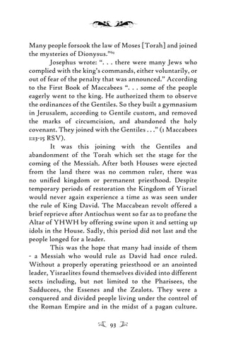 Many people forsook the law of Moses [Torah] and joined
the mysteries of Dionysus.”69
Josephus wrote: “. . . there were many Jews who
complied with the king’s commands, either voluntarily, or
out of fear of the penalty that was announced.” According
to the First Book of Maccabees “. . . some of the people
eagerly went to the king. He authorized them to observe
the ordinances of the Gentiles. So they built a gymnasium
in Jerusalem, according to Gentile custom, and removed
the marks of circumcision, and abandoned the holy
covenant. They joined with the Gentiles . . .” (1 Maccabees
1:13-15 RSV).
It was this joining with the Gentiles and
abandonment of the Torah which set the stage for the
coming of the Messiah. After both Houses were ejected
from the land there was no common ruler, there was
no uniﬁed kingdom or permanent priesthood. Despite
temporary periods of restoration the Kingdom of Yisrael
would never again experience a time as was seen under
the rule of King David. The Maccabean revolt offered a
brief reprieve after Antiochus went so far as to profane the
Altar of YHWH by offering swine upon it and setting up
idols in the House. Sadly, this period did not last and the
people longed for a leader.
This was the hope that many had inside of them
- a Messiah who would rule as David had once ruled.
Without a properly operating priesthood or an anointed
leader, Yisraelites found themselves divided into different
sects including, but not limited to the Pharisees, the
Sadducees, the Essenes and the Zealots. They were a
conquered and divided people living under the control of
the Roman Empire and in the midst of a pagan culture.
93
 