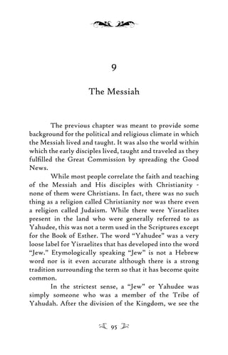 9
The Messiah
The previous chapter was meant to provide some
background for the political and religious climate in which
the Messiah lived and taught. It was also the world within
which the early disciples lived, taught and traveled as they
fulﬁlled the Great Commission by spreading the Good
News.
While most people correlate the faith and teaching
of the Messiah and His disciples with Christianity -
none of them were Christians. In fact, there was no such
thing as a religion called Christianity nor was there even
a religion called Judaism. While there were Yisraelites
present in the land who were generally referred to as
Yahudee, this was not a term used in the Scriptures except
for the Book of Esther. The word “Yahudee” was a very
loose label for Yisraelites that has developed into the word
“Jew.” Etymologically speaking “Jew” is not a Hebrew
word nor is it even accurate although there is a strong
tradition surrounding the term so that it has become quite
common.
In the strictest sense, a “Jew” or Yahudee was
simply someone who was a member of the Tribe of
Yahudah. After the division of the Kingdom, we see the
95
 