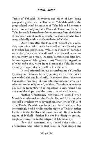 Tribes of Yahudah, Benyamin and much of Levi being
grouped together as the House of Yahudah within the
geographical tribal boundaries of Yahudah and Benyamin
known collectively as Judea (Yudea). Therefore, the term
Yahudee could be used to refer to someone from the House
of Yahudah and it could also refer to someone who lived
geographically within the boundaries of Yudea.
Over time, after the House of Yisrael was exiled,
theyweremixedwiththenationsandlosttheiridentityjust
as Hoshea had prophesied. While the House of Yahudah
was exiled, they were later allowed to return and never lost
their identity. As a result, the term Yahudee, and later Jew,
became a general label given to any Yisraelite - regardless
of what tribe they were from because the Yahudee were
the only recognizable Yisraelites in existence.
In the Scriptural sense, a person became a Yisraelite
by being born into a tribe or by joining with a tribe - as we
saw with Caleb and his family. In modern times, the term
has another meaning - it now refers to someone who is an
adherent to the religion of Judaism. Therefore, whenever
you see the term “Jew” it is important to understand how
the word developed and the context in which it is used.
Neither Christianity nor Judaism existed when
Messiah ministered on the Earth. He and His disciples
wereallYisraeliteswhoobeyedtheinstructionsofYHWH
- the Torah. Messiah was from the tribe of Yahudah but
interestingly he did not live in the region of Yudea - rather
He lived in the Galilee and spent most of His time in the
region of Naftali. Neither He nor His disciples created,
taught or converted to the religion of Christianity.
Now this statement may sound quite radical to
a Christian who believes that Jesus or Paul started the
96
 