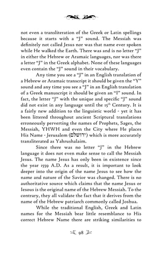 not even a transliteration of the Greek or Latin spellings
because it starts with a “J” sound. The Messiah was
deﬁnitely not called Jesus nor was that name ever spoken
while He walked the Earth. There was and is no letter “J”
in either the Hebrew or Aramaic languages, nor was there
a letter “J” in the Greek alphabet. None of these languages
even contain the “J” sound in their vocabulary.
Any time you see a “J” in an English translation of
a Hebrew or Aramaic transcript it should be given the “Y”
sound and any time you see a “J” in an English translation
of a Greek manuscript it should be given an “I” sound. In
fact, the letter “J” with the unique and speciﬁc “J” sound
did not exist in any language until the 15th
Century. It is
a fairly new addition to the linguistic world - yet it has
been littered throughout ancient Scriptural translations
erroneously perverting the names of Prophets, Sages, the
Messiah, YHWH and even the City where He places
His Name - Jerusalem (<lvwry) which is more accurately
transliterated as Yahrushalaim.
Since there was no letter “J” in the Hebrew
language it does not even make sense to call the Messiah
Jesus. The name Jesus has only been in existence since
the year 1559 A.D. As a result, it is important to look
deeper into the origin of the name Jesus to see how the
name and nature of the Savior was changed. There is no
authoritative source which claims that the name Jesus or
Iesous is the original name of the Hebrew Messiah. To the
contrary, they all validate the fact that it derives from the
name of the Hebrew patriarch commonly called Joshua.
While the traditional English, Greek and Latin
names for the Messiah bear little resemblance to His
correct Hebrew Name there are striking similarities to
98
 