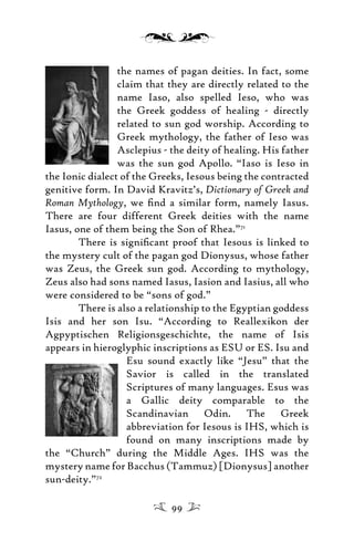 the names of pagan deities. In fact, some
claim that they are directly related to the
name Iaso, also spelled Ieso, who was
the Greek goddess of healing - directly
related to sun god worship. According to
Greek mythology, the father of Ieso was
Asclepius - the deity of healing. His father
was the sun god Apollo. “Iaso is Ieso in
the Ionic dialect of the Greeks, Iesous being the contracted
genitive form. In David Kravitz’s, Dictionary of Greek and
Roman Mythology, we ﬁnd a similar form, namely Iasus.
There are four different Greek deities with the name
Iasus, one of them being the Son of Rhea.”71
There is signiﬁcant proof that Iesous is linked to
the mystery cult of the pagan god Dionysus, whose father
was Zeus, the Greek sun god. According to mythology,
Zeus also had sons named Iasus, Iasion and Iasius, all who
were considered to be “sons of god.”
There is also a relationship to the Egyptian goddess
Isis and her son Isu. “According to Reallexikon der
Agpyptischen Religionsgeschichte, the name of Isis
appears in hieroglyphic inscriptions as ESU or ES. Isu and
Esu sound exactly like “Jesu” that the
Savior is called in the translated
Scriptures of many languages. Esus was
a Gallic deity comparable to the
Scandinavian Odin. The Greek
abbreviation for Iesous is IHS, which is
found on many inscriptions made by
the “Church” during the Middle Ages. IHS was the
mystery name for Bacchus (Tammuz) [Dionysus] another
sun-deity.”72
99
 
