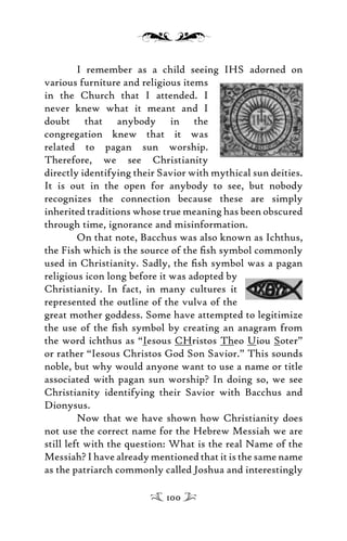 I remember as a child seeing IHS adorned on
various furniture and religious items
in the Church that I attended. I
never knew what it meant and I
doubt that anybody in the
congregation knew that it was
related to pagan sun worship.
Therefore, we see Christianity
directly identifying their Savior with mythical sun deities.
It is out in the open for anybody to see, but nobody
recognizes the connection because these are simply
inherited traditions whose true meaning has been obscured
through time, ignorance and misinformation.
On that note, Bacchus was also known as Ichthus,
the Fish which is the source of the ﬁsh symbol commonly
used in Christianity. Sadly, the ﬁsh symbol was a pagan
religious icon long before it was adopted by
Christianity. In fact, in many cultures it
represented the outline of the vulva of the
great mother goddess. Some have attempted to legitimize
the use of the ﬁsh symbol by creating an anagram from
the word ichthus as “Iesous CHristos Theo Uiou Soter”
or rather “Iesous Christos God Son Savior.” This sounds
noble, but why would anyone want to use a name or title
associated with pagan sun worship? In doing so, we see
Christianity identifying their Savior with Bacchus and
Dionysus.
Now that we have shown how Christianity does
not use the correct name for the Hebrew Messiah we are
still left with the question: What is the real Name of the
Messiah? I have already mentioned that it is the same name
as the patriarch commonly called Joshua and interestingly
100
 