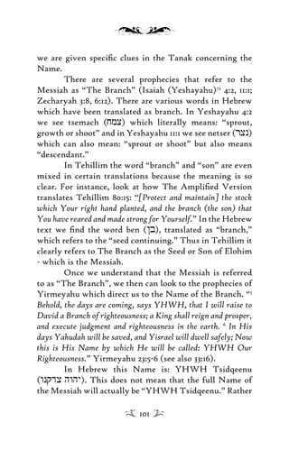 we are given speciﬁc clues in the Tanak concerning the
Name.
There are several prophecies that refer to the
Messiah as “The Branch” (Isaiah (Yeshayahu)73
4:2, 11:1;
Zecharyah 3:8, 6:12). There are various words in Hebrew
which have been translated as branch. In Yeshayahu 4:2
we see tsemach (jmx) which literally means: “sprout,
growth or shoot” and in Yeshayahu 11:1 we see netser (rxn)
which can also mean: “sprout or shoot” but also means
“descendant.”
In Tehillim the word “branch” and “son” are even
mixed in certain translations because the meaning is so
clear. For instance, look at how The Ampliﬁed Version
translates Tehillim 80:15: “[Protect and maintain] the stock
which Your right hand planted, and the branch (the son) that
You have reared and made strong for Yourself.” In the Hebrew
text we ﬁnd the word ben (/b), translated as “branch,”
which refers to the “seed continuing.” Thus in Tehillim it
clearly refers to The Branch as the Seed or Son of Elohim
- which is the Messiah.
Once we understand that the Messiah is referred
to as “The Branch”, we then can look to the prophecies of
Yirmeyahu which direct us to the Name of the Branch. “5
Behold, the days are coming, says YHWH, that I will raise to
David a Branch of righteousness; a King shall reign and prosper,
and execute judgment and righteousness in the earth. 6
In His
days Yahudah will be saved, and Yisrael will dwell safely; Now
this is His Name by which He will be called: YHWH Our
Righteousness.” Yirmeyahu 23:5-6 (see also 33:16).
In Hebrew this Name is: YHWH Tsidqeenu
(wnqdx hwhy). This does not mean that the full Name of
the Messiah will actually be “YHWH Tsidqeenu.” Rather
101
 