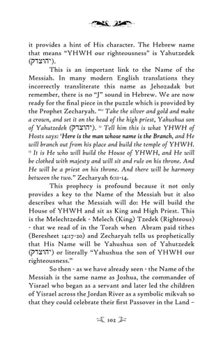 it provides a hint of His character. The Hebrew name
that means “YHWH our righteousness” is Yahutzedek
(qdxwhy))).
This is an important link to the Name of the
Messiah. In many modern English translations they
incorrectly transliterate this name as Jehozadak but
remember, there is no “J” sound in Hebrew. We are now
ready for the ﬁnal piece in the puzzle which is provided by
the Prophet Zecharyah. “11
Take the silver and gold and make
a crown, and set it on the head of the high priest, Yahushua son
of Yahutzedek (qdxwhy). 12
Tell him this is what YHWH of
Hosts says: ‘Here is the man whose name is the BranchHere is the man whose name is the Branch, and He
will branch out from his place and build the temple of YHWH.
13
It is He who will build the House of YHWH, and He will
be clothed with majesty and will sit and rule on his throne. And
He will be a priest on his throne. And there will be harmony
between the two.” Zecharyah 6:11-14.
This prophecy is profound because it not only
provides a key to the Name of the Messiah but it also
describes what the Messiah will do: He will build the
House of YHWH and sit as King and High Priest. This
is the Melechtzedek - Melech (King) Tzedek (Righteous)
- that we read of in the Torah when Abram paid tithes
(Beresheet 14:17-20) and Zecharyah tells us prophetically
that His Name will be Yahushua son of Yahutzedek
(qdxwhy))) or literally “Yahushua the son of YHWH our
righteousness.”
So then - as we have already seen - the Name of the
Messiah is the same name as Joshua, the commander of
Yisrael who began as a servant and later led the children
of Yisrael across the Jordan River as a symbolic mikvah so
that they could celebrate their ﬁrst Passover in the Land –
102
 