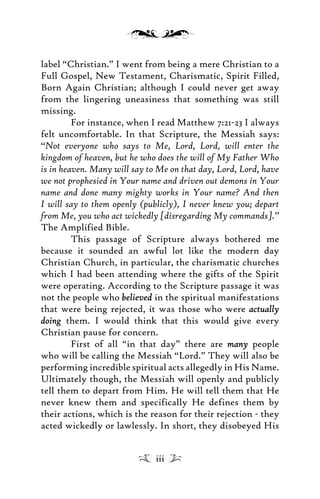 label “Christian.” I went from being a mere Christian to a
Full Gospel, New Testament, Charismatic, Spirit Filled,
Born Again Christian; although I could never get away
from the lingering uneasiness that something was still
missing.
For instance, when I read Matthew 7:21-23 I always
felt uncomfortable. In that Scripture, the Messiah says:
“Not everyone who says to Me, Lord, Lord, will enter the
kingdom of heaven, but he who does the will of My Father Who
is in heaven. Many will say to Me on that day, Lord, Lord, have
we not prophesied in Your name and driven out demons in Your
name and done many mighty works in Your name? And then
I will say to them openly (publicly), I never knew you; depart
from Me, you who act wickedly [disregarding My commands].”
The Amplified Bible.
This passage of Scripture always bothered me
because it sounded an awful lot like the modern day
Christian Church, in particular, the charismatic churches
which I had been attending where the gifts of the Spirit
were operating. According to the Scripture passage it was
not the people who believedbelieved in the spiritual manifestations
that were being rejected, it was those who were actuallyactually
doingdoing them. I would think that this would give every
Christian pause for concern.
First of all “in that day” there are manymany people
who will be calling the Messiah “Lord.” They will also be
performing incredible spiritual acts allegedly in His Name.
Ultimately though, the Messiah will openly and publicly
tell them to depart from Him. He will tell them that He
never knew them and specifically He defines them by
their actions, which is the reason for their rejection - they
acted wickedly or lawlessly. In short, they disobeyed His
iii
 