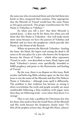 the same one who circumcised them and who led them into
battle as they conquered their enemies. How appropriate
that the Messiah of Yisrael would bear the same Name
as this great patriarch. The proper transliteration for His
Name is Yahushua or Yahshua.74
So when you tell a Jew75
that their Messiah is
named Jesus - it does not ﬁt for them, but when you tell
them that His Name is Yahushua - that will make much
more sense because we have the pattern of Yahshua and
Mosheh and we have the prophecies which provide this
Name as the Name of the Branch.
When we present the Messiah Yahushua - healing
the lame, the blind, the lepers and raising the dead it all
starts to ﬁt into place for a Jew who knows the Scriptures
because the House of Yaakov - which often represents
Yisrael in exile - was described as lame, blind, lepers and
dead. Yahushua’s actions were speciﬁcally intended to
fulﬁll prophecy and point to the Restoration and healing
of Yisrael.
By the way, there is no dispute on this issue. Both
secular and believing Bible scholars agree on the fact that
Jesus is not the name of the Messiah and that His Hebrew
Name is Yahushua – although some spell it differently.
The problem is that tradition has become so strong it
often overwhelms the truth and people actually are more
comfortable following a false tradition with pagan roots
than they are following truth - even when they know it is
wrong!
This is not only a problem for Christians but also
for those who need to hear the Good News of the Messiah
and His work because the Scriptures clearly state: “To
Him all the prophets witness that, through His Name, whoever
103
 