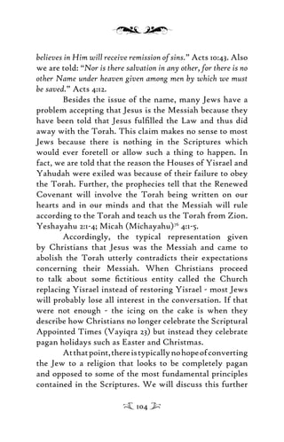 believes in Him will receive remission of sins.” Acts 10:43. Also
we are told: “Nor is there salvation in any other, for there is no
other Name under heaven given among men by which we must
be saved.” Acts 4:12.
Besides the issue of the name, many Jews have a
problem accepting that Jesus is the Messiah because they
have been told that Jesus fulﬁlled the Law and thus did
away with the Torah. This claim makes no sense to most
Jews because there is nothing in the Scriptures which
would ever foretell or allow such a thing to happen. In
fact, we are told that the reason the Houses of Yisrael and
Yahudah were exiled was because of their failure to obey
the Torah. Further, the prophecies tell that the Renewed
Covenant will involve the Torah being written on our
hearts and in our minds and that the Messiah will rule
according to the Torah and teach us the Torah from Zion.
Yeshayahu 2:1-4; Micah (Michayahu)76
4:1-5.
Accordingly, the typical representation given
by Christians that Jesus was the Messiah and came to
abolish the Torah utterly contradicts their expectations
concerning their Messiah. When Christians proceed
to talk about some ﬁctitious entity called the Church
replacing Yisrael instead of restoring Yisrael - most Jews
will probably lose all interest in the conversation. If that
were not enough - the icing on the cake is when they
describe how Christians no longer celebrate the Scriptural
Appointed Times (Vayiqra 23) but instead they celebrate
pagan holidays such as Easter and Christmas.
Atthatpoint,thereistypicallynohopeofconverting
the Jew to a religion that looks to be completely pagan
and opposed to some of the most fundamental principles
contained in the Scriptures. We will discuss this further
104
 