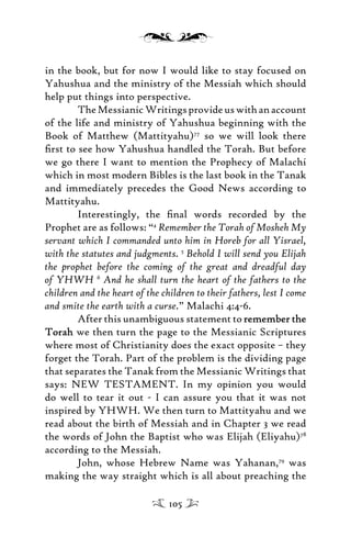 in the book, but for now I would like to stay focused on
Yahushua and the ministry of the Messiah which should
help put things into perspective.
TheMessianicWritingsprovideuswithanaccount
of the life and ministry of Yahushua beginning with the
Book of Matthew (Mattityahu)77
so we will look there
ﬁrst to see how Yahushua handled the Torah. But before
we go there I want to mention the Prophecy of Malachi
which in most modern Bibles is the last book in the Tanak
and immediately precedes the Good News according to
Mattityahu.
Interestingly, the ﬁnal words recorded by the
Prophet are as follows: “4
Remember the Torah of Mosheh My
servant which I commanded unto him in Horeb for all Yisrael,
with the statutes and judgments. 5
Behold I will send you Elijah
the prophet before the coming of the great and dreadful day
of YHWH 6
And he shall turn the heart of the fathers to the
children and the heart of the children to their fathers, lest I come
and smite the earth with a curse.” Malachi 4:4-6.
After this unambiguous statement to remember theremember the
TorahTorah we then turn the page to the Messianic Scriptures
where most of Christianity does the exact opposite – they
forget the Torah. Part of the problem is the dividing page
that separates the Tanak from the Messianic Writings that
says: NEW TESTAMENT. In my opinion you would
do well to tear it out - I can assure you that it was not
inspired by YHWH. We then turn to Mattityahu and we
read about the birth of Messiah and in Chapter 3 we read
the words of John the Baptist who was Elijah (Eliyahu)78
according to the Messiah.
John, whose Hebrew Name was Yahanan,79
was
making the way straight which is all about preaching the
105
 
