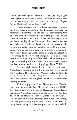 Torah. His message was clear in Mathew 3:3: “Repent, for
the Kingdom of Heaven is at hand!” In Chapter 4:13 we read
that Yahushua preached the same exact message: “Repent
for the Kingdom of Heaven is at Hand!”
This message of the Kingdom often gets overlooked
but both were proclaiming the Kingdom preceded by
repentance. Repentance is the act of acknowledging that
one has sinned - which means a transgression of the
commandments - the Torah. After acknowledging that
you have disobeyed the Torah you then need to correct
your behavior. Traditionally, this act of repentance would
includeimmersioninamikvahwhichsymbolicallywashed
away the sins. As was already mentioned, repentance in
the Hebrew language has the same meaning as restoration
- returning to the way that things used to be or were
meant to be - getting rid of the ﬁlth and returning to a
right relationship with YHWH. In a very basic sense it
involves a reconnection - getting plugged into YHWH.
So then right from the start of His ministry -
Yahushua is focusing on the Torah and the restoration of
the Kingdom. The Messianic Writings refer continually
to the Good News of the Kingdom, but just what was
the Good News of the Kingdom that the Yisraelites were
waiting to hear?
Quite simply - the Good News was that Messiah
had come to gather the Lost Sheep and restore the divided
Kingdom through the Renewed Covenant. On different
occasions, Yahushua stated that He came for the Lost
Sheep of the House of Yisrael. (Mattityahu 10:6, 15:24).
This is a much different message than what Christianity
has been proclaiming and it does not even make sense to
many because they have been taught that He came to build
106
 