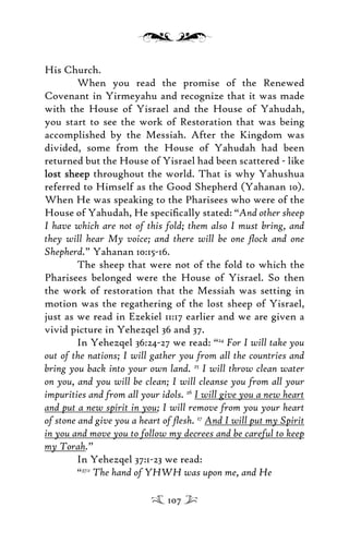 His Church.
When you read the promise of the Renewed
Covenant in Yirmeyahu and recognize that it was made
with the House of Yisrael and the House of Yahudah,
you start to see the work of Restoration that was being
accomplished by the Messiah. After the Kingdom was
divided, some from the House of Yahudah had been
returned but the House of Yisrael had been scattered - like
lost sheeplost sheep throughout the world. That is why Yahushua
referred to Himself as the Good Shepherd (Yahanan 10).
When He was speaking to the Pharisees who were of the
House of Yahudah, He speciﬁcally stated: “And other sheep
I have which are not of this fold; them also I must bring, and
they will hear My voice; and there will be one ﬂock and one
Shepherd.” Yahanan 10:15-16.
The sheep that were not of the fold to which the
Pharisees belonged were the House of Yisrael. So then
the work of restoration that the Messiah was setting in
motion was the regathering of the lost sheep of Yisrael,
just as we read in Ezekiel 11:17 earlier and we are given a
vivid picture in Yehezqel 36 and 37.
In Yehezqel 36:24-27 we read: “24
For I will take you
out of the nations; I will gather you from all the countries and
bring you back into your own land. 25
I will throw clean water
on you, and you will be clean; I will cleanse you from all your
impurities and from all your idols. 26
I will give you a new heart
and put a new spirit in you; I will remove from you your heart
of stone and give you a heart of ﬂesh. 27
And I will put my Spirit
in you and move you to follow my decrees and be careful to keep
my Torah.”
In Yehezqel 37:1-23 we read:
“37:1
The hand of YHWH was upon me, and He
107
 