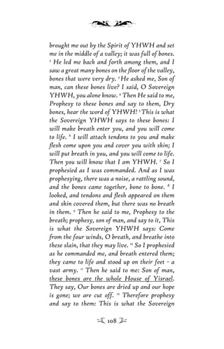 brought me out by the Spirit of YHWH and set
me in the middle of a valley; it was full of bones.
2
He led me back and forth among them, and I
saw a great many bones on the ﬂoor of the valley,
bones that were very dry. 3
He asked me, Son of
man, can these bones live? I said, O Sovereign
YHWH, you alone know. 4
Then He said to me,
Prophesy to these bones and say to them, Dry
bones, hear the word of YHWH! 5
This is what
the Sovereign YHWH says to these bones: I
will make breath enter you, and you will come
to life. 6
I will attach tendons to you and make
ﬂesh come upon you and cover you with skin; I
will put breath in you, and you will come to life.
Then you will know that I am YHWH. 7
So I
prophesied as I was commanded. And as I was
prophesying, there was a noise, a rattling sound,
and the bones came together, bone to bone. 8
I
looked, and tendons and ﬂesh appeared on them
and skin covered them, but there was no breath
in them. 9
Then he said to me, Prophesy to the
breath; prophesy, son of man, and say to it, This
is what the Sovereign YHWH says: Come
from the four winds, O breath, and breathe into
these slain, that they may live. 10
So I prophesied
as he commanded me, and breath entered them;
they came to life and stood up on their feet - a
vast army. 11
Then he said to me: Son of man,
these bones are the whole House of Yisrael.
They say, Our bones are dried up and our hope
is gone; we are cut off. 12
Therefore prophesy
and say to them: This is what the Sovereign
108
 