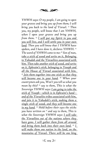 YHWH says: O my people, I am going to open
your graves and bring you up from them; I will
bring you back to the land of Yisrael. 13
Then
you, my people, will know that I am YHWH,
when I open your graves and bring you up
from them. 14
I will put my Spirit in you and
you will live, and I will settle you in your own
land. Then you will know that I YHWH have
spoken, and I have done it, declares YHWH. 15
The word of YHWH came to me: 16
Son of man,
take a stick of wood and write on it, Belonging
to Yahudah and the Yisraelites associated with
him. Then take another stick of wood, and write
on it, Ephraim’s stick, belonging to Yoseph and
all the House of Yisrael associated with him.
17
Join them together into one stick so that they
will become one in your hand. 18
When your
countrymen ask you, Won’t you tell us what you
mean by this? 19
say to them, This is what the
Sovereign YHWH says: I am going to take the
stick of Yoseph - which is in Ephraim’s hand -
and of the Yisraelite tribes associated with him,
and join it to Yahudah’s stick, making them a
single stick of wood, and they will become one
in my hand. 20
Hold before their eyes the sticks
you have written on 21
and say to them, This is
what the Sovereign YHWH says: I will take
the Yisraelites out of the nations where they
have gone. I will gather them from all around
and bring them back into their own land. 22
I
will make them one nation in the land, on the
mountains of Yisrael. There will be one king
109
 