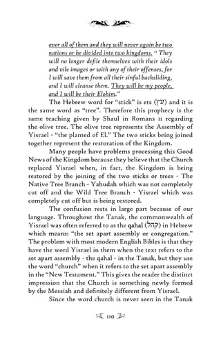 over all of them and they will never again be two
nations or be divided into two kingdoms. 23
They
will no longer deﬁle themselves with their idols
and vile images or with any of their offenses, for
I will save them from all their sinful backsliding,
and I will cleanse them. They will be my people,
and I will be their Elohim.”
The Hebrew word for “stick” is ets (Ju) and it is
the same word as “tree”. Therefore this prophecy is the
same teaching given by Shaul in Romans 11 regarding
the olive tree. The olive tree represents the Assembly of
Yisrael - “the planted of El.” The two sticks being joined
together represent the restoration of the Kingdom.
Many people have problems processing this Good
News of the Kingdom because they believe that the Church
replaced Yisrael when, in fact, the Kingdom is being
restored by the joining of the two sticks or trees - The
Native Tree Branch - Yahudah which was not completely
cut off and the Wild Tree Branch - Yisrael which was
completely cut off but is being restored.
The confusion rests in large part because of our
language. Throughout the Tanak, the commonwealth of
Yisrael was often referred to as the qahalqahal (lhq) in Hebrew
which means: “the set apart assembly or congregation.”
The problem with most modern English Bibles is that they
have the word Yisrael in them when the text refers to the
set apart assembly - the qahal - in the Tanak, but they use
the word “church” when it refers to the set apart assembly
in the “New Testament.” This gives the reader the distinct
impression that the Church is something newly formed
by the Messiah and deﬁnitely different from Yisrael.
Since the word church is never seen in the Tanak
110
 
