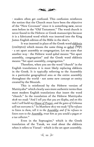 - readers often get confused. This confusion reinforces
the notion that the Church must have been the objective
of the “New Covenant” since it is something newnew, never
seen before in the “Old Testament.” The word church is
never found in the Hebrew or Greek manuscripts because
it is a fabricated word which was inserted into the King
James English edition of the Bible in the 1600’s.
It was inserted in place of the Greek word ekklesia
(ekklhsia) which means the same thing as qahal (lhq)
- a set apart assembly or congregation. Let me state that
another way - the Hebrew word qahal means: “Set apart
assembly, congregation” and the Greek word ekklesia
means: “Set apart assembly, congregation.”
Therefore, when you see the word “church” in the
English translations it is most likely replacing ekklesia
in the Greek. It is typically referring to the Assembly
in a particular geographical area or the entire assembly
throughout the world - not some new concept or entity
created by the Messiah.
This is reinforced by the Hebrew version of
Mattityahu80
which clearly uses more authentic terms than
most modern English translations that insert the word
“church.” In the translation of the Hebrew Mattityahu
16:18 we read: “And I tell you that you are Kepha, and on this
rock I will build my House of Prayer, and the gates of Gehenna
will not overcome it.” In Matthew 18:17 we read: “If he refuses
to listen to them, tell it to the Assembly; and if he refuses to
listen even to the Assembly, treat him as you would a pagan or
a tax collector.”
Even in the Septuagint,81
which is the Greek
translation of the Tanak, we read about the ekklesia
when it refers to Yisrael - which is the set apart assembly.
111
 