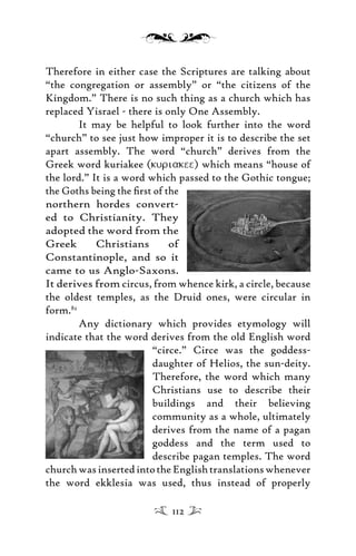 Therefore in either case the Scriptures are talking about
“the congregation or assembly” or “the citizens of the
Kingdom.” There is no such thing as a church which has
replaced Yisrael - there is only One Assembly.
It may be helpful to look further into the word
“church” to see just how improper it is to describe the set
apart assembly. The word “church” derives from the
Greek word kuriakee (kuriakee) which means “house of
the lord.” It is a word which passed to the Gothic tongue;
the Goths being the ﬁrst of the
northern hordes convert-
ed to Christianity. They
adopted the word from the
Greek Christians of
Constantinople, and so it
came to us Anglo-Saxons.
It derives from circus, from whence kirk, a circle, because
the oldest temples, as the Druid ones, were circular in
form.82
Any dictionary which provides etymology will
indicate that the word derives from the old English word
“circe.” Circe was the goddess-
daughter of Helios, the sun-deity.
Therefore, the word which many
Christians use to describe their
buildings and their believing
community as a whole, ultimately
derives from the name of a pagan
goddess and the term used to
describe pagan temples. The word
churchwasinsertedintotheEnglishtranslationswhenever
the word ekklesia was used, thus instead of properly
112
 