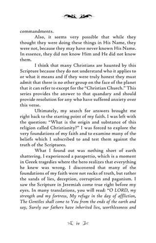 commandments.
Also, it seems very possible that while they
thought they were doing these things in His Name, they
were not, because they may have never known His Name.
In essence, they did not know Him and He did not know
them.
I think that many Christians are haunted by this
Scripture because they do not understand who it applies to
or what it means and if they were truly honest they must
admit that there is no other group on the face of the planet
that it can refer to except for the “Christian Church.” This
series provides the answer to that quandary and should
provide resolution for any who have suffered anxiety over
this verse.
Ultimately, my search for answers brought me
right back to the starting point of my faith. I was left with
the question: “What is the origin and substance of this
religion called Christianity?” I was forced to explore the
very foundations of my faith and to examine many of the
beliefs which I subscribed to and test them against the
truth of the Scriptures.
What I found out was nothing short of earth
shattering. I experienced a parapettio, which is a moment
in Greek tragedies where the hero realizes that everything
he knew was wrong. I discovered that many of the
foundations of my faith were not rocks of truth, but rather
the sands of lies, deception, corruption and paganism. I
saw the Scripture in Jeremiah come true right before my
eyes. In many translations, you will read: “O LORD, my
strength and my fortress, My refuge in the day of affliction,
The Gentiles shall come to You from the ends of the earth and
say, Surely our fathers have inherited lies, worthlessness and
iv
 