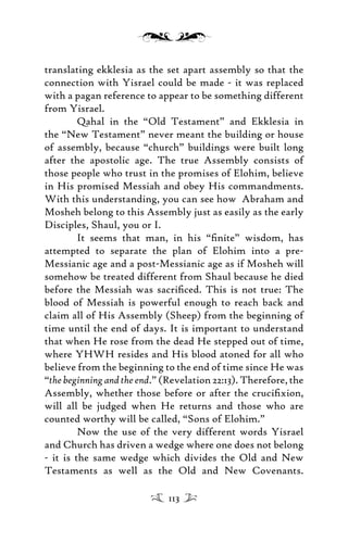translating ekklesia as the set apart assembly so that the
connection with Yisrael could be made - it was replaced
with a pagan reference to appear to be something different
from Yisrael.
Qahal in the “Old Testament” and Ekklesia in
the “New Testament” never meant the building or house
of assembly, because “church” buildings were built long
after the apostolic age. The true Assembly consists of
those people who trust in the promises of Elohim, believe
in His promised Messiah and obey His commandments.
With this understanding, you can see how Abraham and
Mosheh belong to this Assembly just as easily as the early
Disciples, Shaul, you or I.
It seems that man, in his “ﬁnite” wisdom, has
attempted to separate the plan of Elohim into a pre-
Messianic age and a post-Messianic age as if Mosheh will
somehow be treated different from Shaul because he died
before the Messiah was sacriﬁced. This is not true: The
blood of Messiah is powerful enough to reach back and
claim all of His Assembly (Sheep) from the beginning of
time until the end of days. It is important to understand
that when He rose from the dead He stepped out of time,
where YHWH resides and His blood atoned for all who
believe from the beginning to the end of time since He was
“the beginning and the end.” (Revelation 22:13). Therefore, the
Assembly, whether those before or after the cruciﬁxion,
will all be judged when He returns and those who are
counted worthy will be called, “Sons of Elohim.”
Now the use of the very different words Yisrael
and Church has driven a wedge where one does not belong
- it is the same wedge which divides the Old and New
Testaments as well as the Old and New Covenants.
113
 