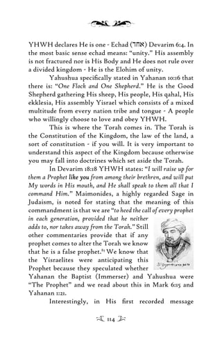 YHWH declares He is one - Echad (dja) Devarim 6:4. In
the most basic sense echad means: “unity.” His assembly
is not fractured nor is His Body and He does not rule over
a divided kingdom - He is the Elohim of unity.
Yahushua speciﬁcally stated in Yahanan 10:16 that
there is: “One Flock and One Shepherd.” He is the Good
Shepherd gathering His sheep, His people, His qahal, His
ekklesia, His assembly Yisrael which consists of a mixed
multitude from every nation tribe and tongue - A people
who willingly choose to love and obey YHWH.
This is where the Torah comes in. The Torah is
the Constitution of the Kingdom, the law of the land, a
sort of constitution - if you will. It is very important to
understand this aspect of the Kingdom because otherwise
you may fall into doctrines which set aside the Torah.
In Devarim 18:18 YHWH states: “I will raise up for
them a Prophet like youlike you from among their brethren, and will put
My words in His mouth, and He shall speak to them all that I
command Him.” Maimonides, a highly regarded Sage in
Judaism, is noted for stating that the meaning of this
commandment is that we are “to heed the call of every prophet
in each generation, provided that he neither
adds to, nor takes away from the Torah.”Still
other commentaries provide that if any
prophet comes to alter the Torah we know
that he is a false prophet.83
We know that
the Yisraelites were anticipating this
Prophet because they speculated whether
Yahanan the Baptist (Immerser) and Yahushua were
“The Prophet” and we read about this in Mark 6:15 and
Yahanan 1:21.
Interestingly, in His ﬁrst recorded message
114
 