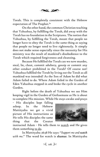 Torah. This is completely consistent with the Hebrew
expectation of The Prophet.84
On the other hand, the common Christian teaching
that Yahushua, by fulﬁlling the Torah, did away with the
Torah has no foundation in the Scriptures. The notion that
Yahushua, by fulﬁlling the Torah, meant that people no
longer have to obey the Torah is the same thing as saying
that people no longer need to live righteously. It simply
does not make sense especially since the necessity for His
ministry was the result of mankind’s disobedience to the
Torah which required forgiveness and cleansing.
Because He fulﬁlled the Torah can we now murder,
steal, lie, cheat, commit adultery, gossip or commit any
other conduct prohibited in the Torah? Of course not!
Yahushua fulﬁlled the Torah by living out the Torah as all
mankind was intended! As the Son of Adam he did what
Adam failed to do. Where Adam failed in the Garden of
Eden Yahushua stepped in and broke the cycle in another
Garden.
Right before the death of Yahushua we see Him
keeping vigil in the Garden of Gethsemane as He is about
to complete His mission. While He stays awake and prays
- His disciples kept falling
asleep. In the Hebrew
Mattityahu we get a vivid
picture of His instructions as
He tells His disciples the same
thing that the Creator
instructed Adam - He tells them to watch and He gives
them something to do.
In Mattityahu 26:38 He says: “Support me and watchwatch
with me.” The word for watch is shamarshamar. In Mattityahu
116
 