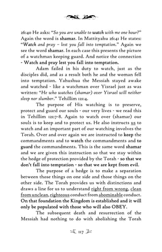 26:40 He asks: “So you are unable to watchwatch with me one hour?”
Again the word is shamarshamar. In Mattityahu 26:41 He states:
“WatchWatch and pray – lest you fall into temptation.” Again we
see the word shamarshamar. In each case this presents the picture
of a watchman keeping guard. And notice the connection
- Watch and pray lest you fall into temptation.- Watch and pray lest you fall into temptation.
Adam failed in his duty to watch, just as the
disciples did, and as a result both he and the woman fell
into temptation. Yahushua the Messiah stayed awake
and watched - like a watchman over Yisrael just as was
written: “He who watches (shamar) over Yisrael will neither
sleep nor slumber.” Tehillim 121:4.
The purpose of His watching is to preserve,
protect and guard our souls - our very lives - we read this
in Tehillim 121:7-8. Again to watch over (shamar) our
souls is to keep and to protect us. He also instructs us to
watch and an important part of our watching involves the
Torah. Over and over again we are instructed to keepkeep the
commandments and to watchwatch the commandments and toto
guardguard the commandments. This is the same word shamarshamar
and we are given this instruction so that we stay within
the hedge of protection provided by the Torah - so that weso that we
don’t fall into temptation - so that we are kept from evildon’t fall into temptation - so that we are kept from evil.
The purpose of a hedge is to make a separation
between those things on one side and those things on the
other side. The Torah provides us with distinctions and
draws a line for us to understand right from wrong, clean
fromunclean,righteousconductfromabominableconduct.
On that foundation the Kingdom is established and it willOn that foundation the Kingdom is established and it will
only be populated with those who will also OBEYonly be populated with those who will also OBEY.
The subsequent death and resurrection of the
Messiah had nothing to do with abolishing the Torah
117
 