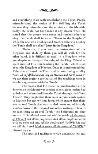 and everything to do with establishing the Torah. People
misunderstand the notion of His fulﬁlling the Torah
because they misunderstand the ministry of the Messiah.
Sadly, He could not have made it any clearer when He
stated that the person who obeys and teaches others to
obey the Torah shall be called “Great in the KingdomGreat in the Kingdom”
while the one who disobeys and teaches others to disobey
the Torah shall be called “Least in the KingdomLeast in the Kingdom.”
Obviously, if you love the instructions of the
Kingdom and abide by them you will do well. On the
other hand, it is difﬁcult to excel in a Kingdom when
you despise or disregard the rules of the King. Yahushua
spent most of His time teaching the Torah - which is all
about the Kingdom of Heaven. Once it is understood that
Yahushua afﬁrmed the Torah and its’ continuing validity
“until all is fulﬁlled and as long as Heaven and Earth remainuntil all is fulﬁlled and as long as Heaven and Earth remain”
we can then begin to see that all of His teachings were in
absolute agreement with the Torah.
The reason that He made the proclamation at the
SermonontheMountwasbecausethereligiousleadershad
added to and subtracted from the Torah through their “oral
Torah.” They taught that there were certain words spoken
to Mosheh but not written down which meant that there
was an oral Torah that was handed down and ultimately
written down in the Talmud and other writings. There is
no such thing as an oral Torah - the Scriptures are clear
on this. “3
So Mosheh came and told the people all the words
of YHWH and all the judgments. And all the people answered
with one voice and said, All the words which YHWH has said
we will do. 4
And Mosheh wrote all the words of YHWH.”
Shemot 24:3-4.
The laws and traditions which constitute the oral
118
 