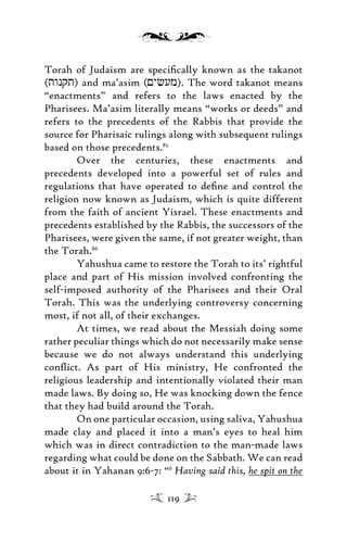 Torah of Judaism are speciﬁcally known as the takanot
(twnqt) and ma’asim (<ycum). The word takanot means
“enactments” and refers to the laws enacted by the
Pharisees. Ma’asim literally means “works or deeds” and
refers to the precedents of the Rabbis that provide the
source for Pharisaic rulings along with subsequent rulings
based on those precedents.85
Over the centuries, these enactments and
precedents developed into a powerful set of rules and
regulations that have operated to deﬁne and control the
religion now known as Judaism, which is quite different
from the faith of ancient Yisrael. These enactments and
precedents established by the Rabbis, the successors of the
Pharisees, were given the same, if not greater weight, than
the Torah.86
Yahushua came to restore the Torah to its’ rightful
place and part of His mission involved confronting the
self-imposed authority of the Pharisees and their Oral
Torah. This was the underlying controversy concerning
most, if not all, of their exchanges.
At times, we read about the Messiah doing some
rather peculiar things which do not necessarily make sense
because we do not always understand this underlying
conﬂict. As part of His ministry, He confronted the
religious leadership and intentionally violated their man
made laws. By doing so, He was knocking down the fence
that they had build around the Torah.
On one particular occasion, using saliva, Yahushua
made clay and placed it into a man’s eyes to heal him
which was in direct contradiction to the man-made laws
regarding what could be done on the Sabbath. We can read
about it in Yahanan 9:6-7: “6
Having said this, he spit on the
119
 