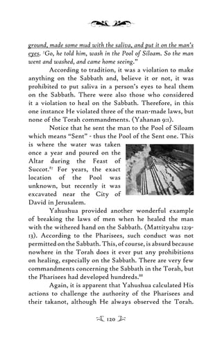 ground, made some mud with the saliva, and put it on the man’s
eyes. 7
Go, he told him, wash in the Pool of Siloam. So the man
went and washed, and came home seeing.”
According to tradition, it was a violation to make
anything on the Sabbath and, believe it or not, it was
prohibited to put saliva in a person’s eyes to heal them
on the Sabbath. There were also those who considered
it a violation to heal on the Sabbath. Therefore, in this
one instance He violated three of the man-made laws, but
none of the Torah commandments. (Yahanan 9:1).
Notice that he sent the man to the Pool of Siloam
which means “Sent” - thus the Pool of the Sent one. This
is where the water was taken
once a year and poured on the
Altar during the Feast of
Succot.87
For years, the exact
location of the Pool was
unknown, but recently it was
excavated near the City of
David in Jerusalem.
Yahushua provided another wonderful example
of breaking the laws of men when he healed the man
with the withered hand on the Sabbath. (Mattityahu 12:9-
13). According to the Pharisees, such conduct was not
permittedontheSabbath.This,ofcourse,isabsurdbecause
nowhere in the Torah does it ever put any prohibitions
on healing, especially on the Sabbath. There are very few
commandments concerning the Sabbath in the Torah, but
the Pharisees had developed hundreds.88
Again, it is apparent that Yahushua calculated His
actions to challenge the authority of the Pharisees and
their takanot, although He always observed the Torah.
120
 