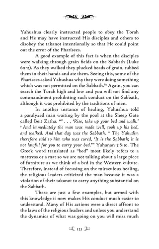 Yahushua clearly instructed people to obey the Torah
and He may have instructed His disciples and others to
disobey the takanot intentionally so that He could point
out the error of the Pharisees.
A good example of this fact is when the disciples
were walking through grain ﬁelds on the Sabbath (Luke
6:1-2). As they walked they plucked heads of grain, rubbed
them in their hands and ate them. Seeing this, some of the
Pharisees asked Yahushua why they were doing something
which was not permitted on the Sabbath.89
Again, you can
search the Torah high and low and you will not ﬁnd any
commandment prohibiting such conduct on the Sabbath,
although it was prohibited by the traditions of men.
In another instance of healing, Yahushua told
a paralyzed man waiting by the pool at the Sheep Gate
called Beit Zatha: “8
. . . ‘Rise, take up your bed and walk.’
9
And immediately the man was made well, took up his bed,
and walked. And that day was the Sabbath. 10
The Yahudim
therefore said to him who was cured, ‘It is the Sabbath; it is
not lawful for you to carry your bed.’” Yahanan 5:8-10. The
Greek word translated as “bed” most likely refers to a
mattress or a mat so we are not talking about a large piece
of furniture as we think of a bed in the Western culture.
Therefore, instead of focusing on the miraculous healing,
the religious leaders criticized the man because it was a
violation of their takanot to carry anything substantial on
the Sabbath.
These are just a few examples, but armed with
this knowledge it now makes His conduct much easier to
understand. Many of His actions were a direct affront to
the laws of the religious leaders and unless you understand
the dynamics of what was going on you will miss much
121
 