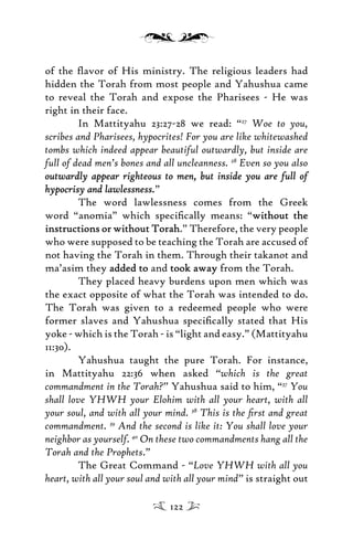 of the ﬂavor of His ministry. The religious leaders had
hidden the Torah from most people and Yahushua came
to reveal the Torah and expose the Pharisees - He was
right in their face.
In Mattityahu 23:27-28 we read: “27
Woe to you,
scribes and Pharisees, hypocrites! For you are like whitewashed
tombs which indeed appear beautiful outwardly, but inside are
full of dead men’s bones and all uncleanness. 28
Even so you also
outwardly appear righteous to men, but inside you are full ofoutwardly appear righteous to men, but inside you are full of
hypocrisy and lawlessnesshypocrisy and lawlessness.”
The word lawlessness comes from the Greek
word “anomia” which speciﬁcally means: “without thewithout the
instructions or without Torahinstructions or without Torah.” Therefore, the very people
who were supposed to be teaching the Torah are accused of
not having the Torah in them. Through their takanot and
ma’asim they added toadded to and took awaytook away from the Torah.
They placed heavy burdens upon men which was
the exact opposite of what the Torah was intended to do.
The Torah was given to a redeemed people who were
former slaves and Yahushua speciﬁcally stated that His
yoke - which is the Torah - is “light and easy.” (Mattityahu
11:30).
Yahushua taught the pure Torah. For instance,
in Mattityahu 22:36 when asked “which is the great
commandment in the Torah?” Yahushua said to him, “37
You
shall love YHWH your Elohim with all your heart, with all
your soul, and with all your mind. 38
This is the ﬁrst and great
commandment. 39
And the second is like it: You shall love your
neighbor as yourself. 40
On these two commandments hang all the
Torah and the Prophets.”
The Great Command - “Love YHWH with all you
heart, with all your soul and with all your mind” is straight out
122
 