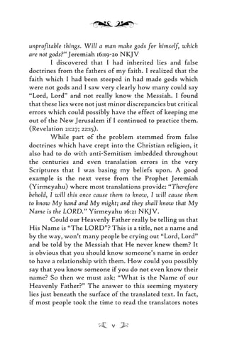unprofitable things. Will a man make gods for himself, which
are not gods?” Jeremiah 16:19-20 NKJV
I discovered that I had inherited lies and false
doctrines from the fathers of my faith. I realized that the
faith which I had been steeped in had made gods which
were not gods and I saw very clearly how many could say
“Lord, Lord” and not really know the Messiah. I found
that these lies were not just minor discrepancies but critical
errors which could possibly have the effect of keeping me
out of the New Jerusalem if I continued to practice them.
(Revelation 21:27; 22:15).
While part of the problem stemmed from false
doctrines which have crept into the Christian religion, it
also had to do with anti-Semitism imbedded throughout
the centuries and even translation errors in the very
Scriptures that I was basing my beliefs upon. A good
example is the next verse from the Prophet Jeremiah
(Yirmeyahu) where most translations provide: “Therefore
behold, I will this once cause them to know, I will cause them
to know My hand and My might; and they shall know that My
Name is the LORD.” Yirmeyahu 16:21 NKJV.
Could our Heavenly Father really be telling us that
His Name is “The LORD”? This is a title, not a name and
by the way, won’t many people be crying out “Lord, Lord”
and be told by the Messiah that He never knew them? It
is obvious that you should know someone’s name in order
to have a relationship with them. How could you possibly
say that you know someone if you do not even know their
name? So then we must ask: “What is the Name of our
Heavenly Father?” The answer to this seeming mystery
lies just beneath the surface of the translated text. In fact,
if most people took the time to read the translators notes
v
 