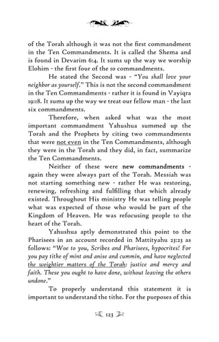 of the Torah although it was not the ﬁrst commandment
in the Ten Commandments. It is called the Shema and
is found in Devarim 6:4. It sums up the way we worship
Elohim - the ﬁrst four of the 10 commandments.
He stated the Second was - “You shall love your
neighbor as yourself.” This is not the second commandment
in the Ten Commandments - rather it is found in Vayiqra
19:18. It sums up the way we treat our fellow man - the last
six commandments.
Therefore, when asked what was the most
important commandment Yahushua summed up the
Torah and the Prophets by citing two commandments
that were not even in the Ten Commandments, although
they were in the Torah and they did, in fact, summarize
the Ten Commandments.
Neither of these were new commandmentsnew commandments -
again they were always part of the Torah. Messiah was
not starting something new - rather He was restoring,
renewing, refreshing and fulﬁlling that which already
existed. Throughout His ministry He was telling people
what was expected of those who would be part of the
Kingdom of Heaven. He was refocusing people to the
heart of the Torah.
Yahushua aptly demonstrated this point to the
Pharisees in an account recorded in Mattityahu 23:23 as
follows: “Woe to you, Scribes and Pharisees, hypocrites! For
you pay tithe of mint and anise and cummin, and have neglected
the weightier matters of the Torah: justice and mercy and
faith. These you ought to have done, without leaving the others
undone.”
To properly understand this statement it is
important to understand the tithe. For the purposes of this
123
 