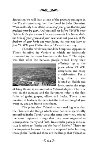 discussion we will look at one of the primary passages in
the Torah concerning the tithe found in Sefer Devarim.
“You shall truly tithe all the increase of your grain that the ﬁeldYou shall truly tithe all the increase of your grain that the ﬁeld
produces year by yearproduces year by year. And you shall eat before YHWH your
Elohim, in the place where He chooses to make His Name abide,
the tithe of your grain and your new wine and your oil, of thethe tithe of your grain and your new wine and your oil, of the
ﬁrstborn of your herds and your ﬂocksﬁrstborn of your herds and your ﬂocks, that you may learn to
fear YHWH your Elohim always.” Devarim 14:22-23.
ThetitherevolvedaroundtheScripturalAppointed
Times described in Vayiqra 23 which are intimately
connected to the major harvests in the land.90
The object
was that after the harvest, people would bring their
offerings up to the
place where YHWH
designated and enjoy
a celebration. For a
long time it was
located at Shiloh and
later, under the reign
of King David, it was moved to Yahrushalayim. The tithe
was on the increase and the Scriptures refer to the ﬁrst
fruits of grain, grapes, olives and ﬂocks. There is no
mention of herbs or the need to tithe herbs although if you
want to, you are free to tithe them.
The point that Yahushua was making was that
the Pharisees did things which were not even speciﬁcally
prescribed in the Torah - yet at the same time - they missed
the most important things that they were supposed to
learn: justice, mercy and faith. In a similar passage in Luke
11:42 it refers to “justice and the love of Elohim.” These are
the important lessons that we are supposed to be learning
through the Torah and these are the things that Yahushua
124
 