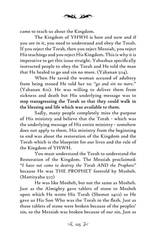 came to teach us about the Kingdom.
The Kingdom of YHWH is here and now and if
you are in it, you need to understand and obey the Torah.
If you reject the Torah, then you reject Messiah, you reject
HisteachingsandyourejectHisKingdom.Thisiswhyitis
imperative to get this issue straight. Yahushua speciﬁcally
instructed people to obey the Torah and He told the man
that He healed to go and sin no more. (Yahanan 5:14).
When He saved the woman accused of adultery
from being stoned He told her to: “go and sin no more.”
(Yahanan 8:11). He was willing to deliver them from
sickness and death but His underlying message was to
stop transgressing the Torah so that they could walk instop transgressing the Torah so that they could walk in
the blessing and life which was available to them.the blessing and life which was available to them.
Sadly, many people completely miss the purpose
of His ministry and believe that the Torah - which was
the underlying message of His entire ministry - somehow
does not apply to them. His ministry from the beginning
to end was about the restoration of the Kingdom and the
Torah which is the blueprint for our lives and the rule of
the Kingdom of YHWH.
You must understand the Torah to understand the
Restoration of the Kingdom. The Messiah proclaimed:
“I have not come to destroy the Torah AND the Prophets”
because He was THE PROPHET foretold by Mosheh.
(Mattityahu 5:17)
He was like Mosheh, but not the same as Mosheh.
Just as the Almighty gave tablets of stone to Mosheh
upon which He wrote His Torah (Shemot 24:12) so He
gave us His Son Who was the Torah in the ﬂesh. Just as
those tablets of stone were broken because of the peoples’
sin, so the Messiah was broken because of our sin. Just as
125
 