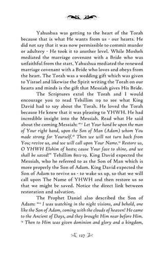 Yahushua was getting to the heart of the Torah
because that is what He wants from us - our hearts. He
did not say that it was now permissible to commit murder
or adultery - He took it to another level. While Mosheh
mediated the marriage covenant with a Bride who was
unfaithful from the start, Yahushua mediated the renewed
marriage covenant with a Bride who loves and obeys from
the heart. The Torah was a wedding gift which was given
to Yisrael and likewise the Spirit writing the Torah on our
hearts and minds is the gift that Messiah gives His Bride.
The Scriptures extol the Torah and I would
encourage you to read Tehillim 119 to see what King
David had to say about the Torah. He loved the Torah
because He knew that it was pleasing to YHWH. He had
incredible insight into the Messiah. Read what He said
about the coming Messiah: “17
Let Your hand be upon the man
of Your right hand, upon the Son of Man (Adam) whom You
made strong for Yourself.18
Then we will not turn back from
You; revive us, and we will call upon Your Name.19
Restore us,
O YHWH Elohim of hosts; cause Your face to shine, and we
shall be saved!” Tehillim 80:1-19. King David expected the
Messiah, who he referred to as the Son of Man which is
more properly the Son of Adam. King David expected the
Son of Adam to revive us - to wake us up, so that we will
call upon The Name of YHWH and then restore us so
that we might be saved. Notice the direct link between
restoration and salvation.
The Prophet Daniel also described the Son of
Adam: “13
I was watching in the night visions, and behold, one
like the Son of Adam, coming with the clouds of heaven! He came
to the Ancient of Days, and they brought Him near before Him.
14
Then to Him was given dominion and glory and a kingdom,
127
 