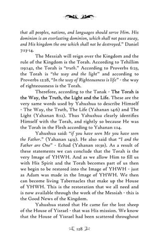 that all peoples, nations, and languages should serve Him. His
dominion is an everlasting dominion, which shall not pass away,
and His kingdom the one which shall not be destroyed.” Daniel
7:13-14.
The Messiah will reign over the Kingdom and the
rule of the Kingdom is the Torah. According to Tehillim
119:142, the Torah is “truth.” According to Proverbs 6:23,
the Torah is “the way and the light” and according to
Proverbs 12:28, “In the way of Righteousness is life” - the way
of righteousness is the Torah.
Therefore, according to the Tanak - The Torah isThe Torah is
the Way, the Truth, the Light and the Lifethe Way, the Truth, the Light and the Life. These are the
very same words used by Yahushua to describe Himself
- The Way, the Truth, The Life (Yahanan 14:6) and The
Light (Yahanan 8:12). Thus Yahushua clearly identiﬁes
Himself with the Torah, and rightly so because He was
the Torah in the Flesh according to Yahanan 1:14.
Yahushua said: “if you have seen Me you have seen
the Father.” (Yahanan 14:9). He also said that “I and the
Father are One” - Echad (Yahanan 10:30). As a result of
these statements we can conclude that the Torah is the
very Image of YHWH. And as we allow Him to ﬁll us
with His Spirit and the Torah becomes part of us then
we begin to be restored into the Image of YHWH - just
as Adam was made in the Image of YHWH. We then
can become living Tabernacles that make up the House
of YHWH. This is the restoration that we all need and
is now available through the work of the Messiah - this is
the Good News of the Kingdom.
Yahushua stated that He came for the lost sheep
of the House of Yisrael - that was His mission. We know
that the House of Yisrael had been scattered throughout
128
 
