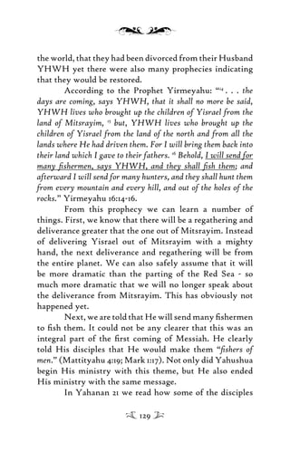 the world, that they had been divorced from their Husband
YHWH yet there were also many prophecies indicating
that they would be restored.
According to the Prophet Yirmeyahu: “14
. . . the
days are coming, says YHWH, that it shall no more be said,
YHWH lives who brought up the children of Yisrael from the
land of Mitsrayim, 15
but, YHWH lives who brought up the
children of Yisrael from the land of the north and from all the
lands where He had driven them. For I will bring them back into
their land which I gave to their fathers. 16
Behold, I will send for
many ﬁshermen, says YHWH, and they shall ﬁsh them; and
afterward I will send for many hunters, and they shall hunt them
from every mountain and every hill, and out of the holes of the
rocks.” Yirmeyahu 16:14-16.
From this prophecy we can learn a number of
things. First, we know that there will be a regathering and
deliverance greater that the one out of Mitsrayim. Instead
of delivering Yisrael out of Mitsrayim with a mighty
hand, the next deliverance and regathering will be from
the entire planet. We can also safely assume that it will
be more dramatic than the parting of the Red Sea - so
much more dramatic that we will no longer speak about
the deliverance from Mitsrayim. This has obviously not
happened yet.
Next, we are told that He will send many ﬁshermen
to ﬁsh them. It could not be any clearer that this was an
integral part of the ﬁrst coming of Messiah. He clearly
told His disciples that He would make them “ﬁshers of
men.” (Mattityahu 4:19; Mark 1:17). Not only did Yahushua
begin His ministry with this theme, but He also ended
His ministry with the same message.
In Yahanan 21 we read how some of the disciples
129
 