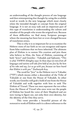 an understanding of the thought process of one language
and then reinterpreting that thought by using the available
word or words in the new language which most closely
relate the intended thought or concept from the original
language. It is not an easy task and an important part of
this type of translation is understanding the culture and
mindset of the people who wrote the original text. Because
of these difﬁculties we ﬁnd many Scripture passages
where the meaning has been lost or even changed because
of translation errors.
This is why it is so important for us to examine the
Hebrew roots of our faith so we can recognize and repent
from false traditions that we have inherited. The ultimate
plan of Elohim is to restore His creation and join those
who believe in Him, the Sons of Elohim, consisting of
both “Jews” and Gentiles - Yahudah and Ephraim. “This
is what YHWH Almighty says: In those days ten men from all
languages and nations will take ﬁrm hold of one Jew by the hem
of his robe and say, Let us go with you, because we have heard
that Elohim is with you.” Zecharyah 8:23.
The word for “Jew” in the Hebrew text is Yahudee
(ydwhy) which means either a descendent of the Tribe of
Yahudah or one from the House of Yahudah. In other
words, ten Gentiles will grab a hold of one from the House
of Yahudah and walk together with him to seek The
Elohim of Yisrael. These ten men represent the ten tribes
from the House of Yisrael who once were not the people
of Elohim but heard the voice of their Shepherd and are
now trying to ﬁgure out, not only their own identity, but
the identity of the One they serve.
This verse provides a beautiful picture of the
restorative work of Elohim and it is a direct reference to the
132
 