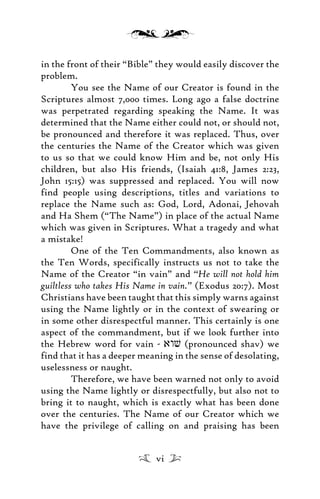 in the front of their “Bible” they would easily discover the
problem.
You see the Name of our Creator is found in the
Scriptures almost 7,000 times. Long ago a false doctrine
was perpetrated regarding speaking the Name. It was
determined that the Name either could not, or should not,
be pronounced and therefore it was replaced. Thus, over
the centuries the Name of the Creator which was given
to us so that we could know Him and be, not only His
children, but also His friends, (Isaiah 41:8, James 2:23,
John 15:15) was suppressed and replaced. You will now
find people using descriptions, titles and variations to
replace the Name such as: God, Lord, Adonai, Jehovah
and Ha Shem (“The Name”) in place of the actual Name
which was given in Scriptures. What a tragedy and what
a mistake!
One of the Ten Commandments, also known as
the Ten Words, specifically instructs us not to take the
Name of the Creator “in vain” and “He will not hold him
guiltless who takes His Name in vain.” (Exodus 20:7). Most
Christians have been taught that this simply warns against
using the Name lightly or in the context of swearing or
in some other disrespectful manner. This certainly is one
aspect of the commandment, but if we look further into
the Hebrew word for vain - awv (pronounced shav) we
find that it has a deeper meaning in the sense of desolating,
uselessness or naught.
Therefore, we have been warned not only to avoid
using the Name lightly or disrespectfully, but also not to
bring it to naught, which is exactly what has been done
over the centuries. The Name of our Creator which we
have the privilege of calling on and praising has been
vi
 