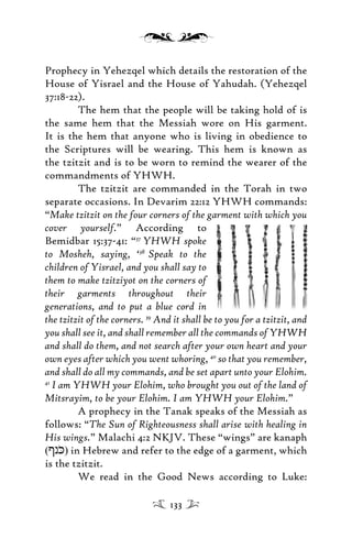Prophecy in Yehezqel which details the restoration of the
House of Yisrael and the House of Yahudah. (Yehezqel
37:18-22).
The hem that the people will be taking hold of is
the same hem that the Messiah wore on His garment.
It is the hem that anyone who is living in obedience to
the Scriptures will be wearing. This hem is known as
the tzitzit and is to be worn to remind the wearer of the
commandments of YHWH.
The tzitzit are commanded in the Torah in two
separate occasions. In Devarim 22:12 YHWH commands:
“Make tzitzit on the four corners of the garment with which you
cover yourself.” According to
Bemidbar 15:37-41: “37
YHWH spoke
to Mosheh, saying, ‘38
Speak to the
children of Yisrael, and you shall say to
them to make tzitziyot on the corners of
their garments throughout their
generations, and to put a blue cord in
the tzitzit of the corners. 39
And it shall be to you for a tzitzit, and
you shall see it, and shall remember all the commands of YHWH
and shall do them, and not search after your own heart and your
own eyes after which you went whoring, 40
so that you remember,
and shall do all my commands, and be set apart unto your Elohim.
41
I am YHWH your Elohim, who brought you out of the land of
Mitsrayim, to be your Elohim. I am YHWH your Elohim.”
A prophecy in the Tanak speaks of the Messiah as
follows: “The Sun of Righteousness shall arise with healing in
His wings.” Malachi 4:2 NKJV. These “wings” are kanaph
([nK)) in Hebrew and refer to the edge of a garment, which
is the tzitzit.
We read in the Good News according to Luke:
133
 
