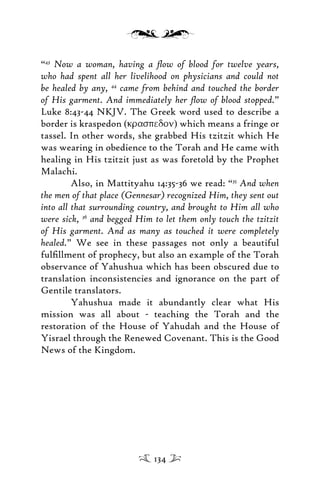 “43
Now a woman, having a ﬂow of blood for twelve years,
who had spent all her livelihood on physicians and could not
be healed by any, 44
came from behind and touched the border
of His garment. And immediately her ﬂow of blood stopped.”
Luke 8:43-44 NKJV. The Greek word used to describe a
border is kraspedon (kraspedon) which means a fringe or
tassel. In other words, she grabbed His tzitzit which He
was wearing in obedience to the Torah and He came with
healing in His tzitzit just as was foretold by the Prophet
Malachi.
Also, in Mattityahu 14:35-36 we read: “35
And when
the men of that place (Gennesar) recognized Him, they sent out
into all that surrounding country, and brought to Him all who
were sick, 36
and begged Him to let them only touch the tzitzit
of His garment. And as many as touched it were completely
healed.” We see in these passages not only a beautiful
fulﬁllment of prophecy, but also an example of the Torah
observance of Yahushua which has been obscured due to
translation inconsistencies and ignorance on the part of
Gentile translators.
Yahushua made it abundantly clear what His
mission was all about - teaching the Torah and the
restoration of the House of Yahudah and the House of
Yisrael through the Renewed Covenant. This is the Good
News of the Kingdom.
134
 