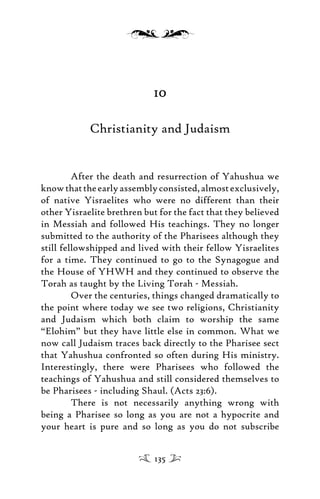 10
Christianity and Judaism
After the death and resurrection of Yahushua we
knowthattheearlyassemblyconsisted,almostexclusively,
of native Yisraelites who were no different than their
other Yisraelite brethren but for the fact that they believed
in Messiah and followed His teachings. They no longer
submitted to the authority of the Pharisees although they
still fellowshipped and lived with their fellow Yisraelites
for a time. They continued to go to the Synagogue and
the House of YHWH and they continued to observe the
Torah as taught by the Living Torah - Messiah.
Over the centuries, things changed dramatically to
the point where today we see two religions, Christianity
and Judaism which both claim to worship the same
“Elohim” but they have little else in common. What we
now call Judaism traces back directly to the Pharisee sect
that Yahushua confronted so often during His ministry.
Interestingly, there were Pharisees who followed the
teachings of Yahushua and still considered themselves to
be Pharisees - including Shaul. (Acts 23:6).
There is not necessarily anything wrong with
being a Pharisee so long as you are not a hypocrite and
your heart is pure and so long as you do not subscribe
135
 